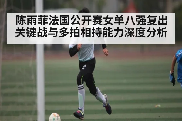 陈雨菲法国公开赛女单八强复出关键战与多拍相持能力深度分析