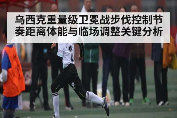 乌西克重量级卫冕战步伐控制节奏距离体能与临场调整关键分析